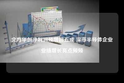北方华创净利润预增超五成 深市半导体企业业绩增长亮点频频